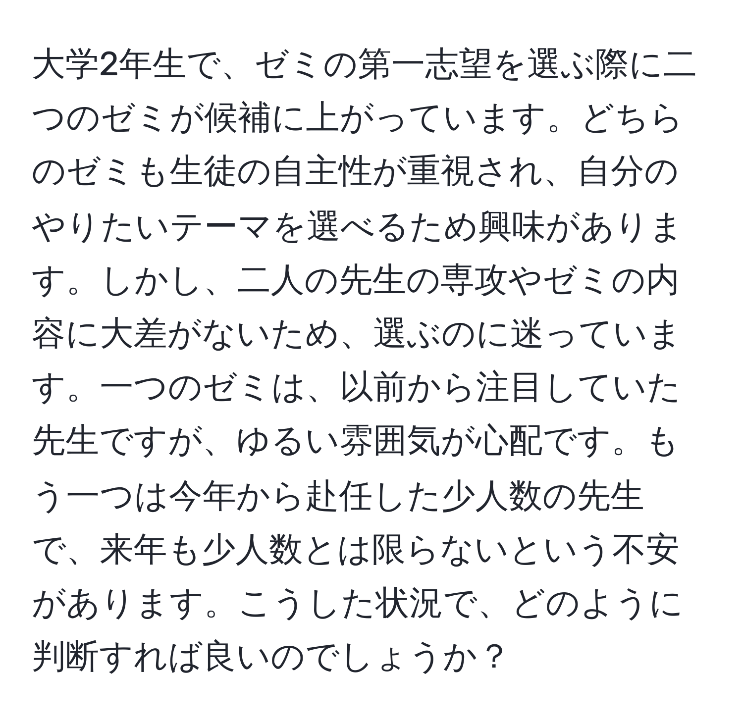 大学2年生で、ゼミの第一志望を選ぶ際に二つのゼミが候補に上がっています。どちらのゼミも生徒の自主性が重視され、自分のやりたいテーマを選べるため興味があります。しかし、二人の先生の専攻やゼミの内容に大差がないため、選ぶのに迷っています。一つのゼミは、以前から注目していた先生ですが、ゆるい雰囲気が心配です。もう一つは今年から赴任した少人数の先生で、来年も少人数とは限らないという不安があります。こうした状況で、どのように判断すれば良いのでしょうか？