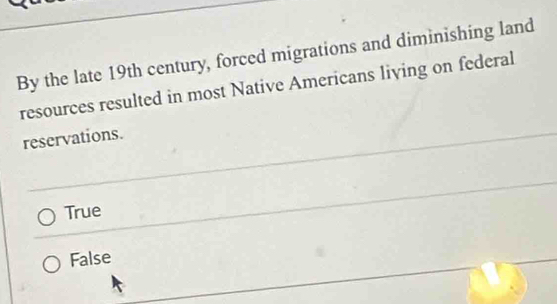 By the late 19th century, forced migrations and diminishing land
resources resulted in most Native Americans liying on federal
reservations.
True
False