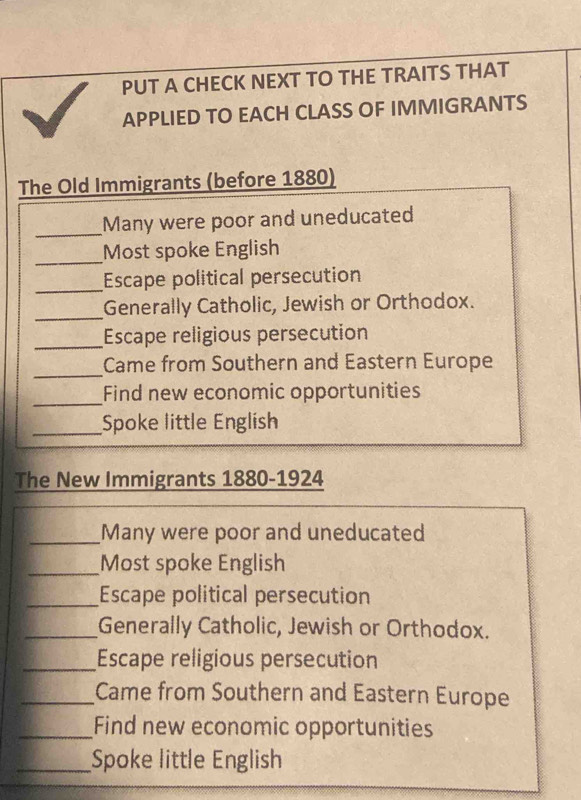 PUT A CHECK NEXT TO THE TRAITS THAT 
APPLIED TO EACH CLASS OF IMMIGRANTS 
The Old Immigrants (before 1880) 
_Many were poor and uneducated 
_ 
Most spoke English 
_Escape political persecution 
_Generally Catholic, Jewish or Orthodox. 
_Escape religious persecution 
_ 
Came from Southern and Eastern Europe 
_ 
Find new economic opportunities 
_Spoke little English 
The New Immigrants 1880-1924 
_Many were poor and uneducated 
_Most spoke English 
_Escape political persecution 
_Generally Catholic, Jewish or Orthodox. 
_Escape religious persecution 
_Came from Southern and Eastern Europe 
_Find new economic opportunities 
_Spoke little English