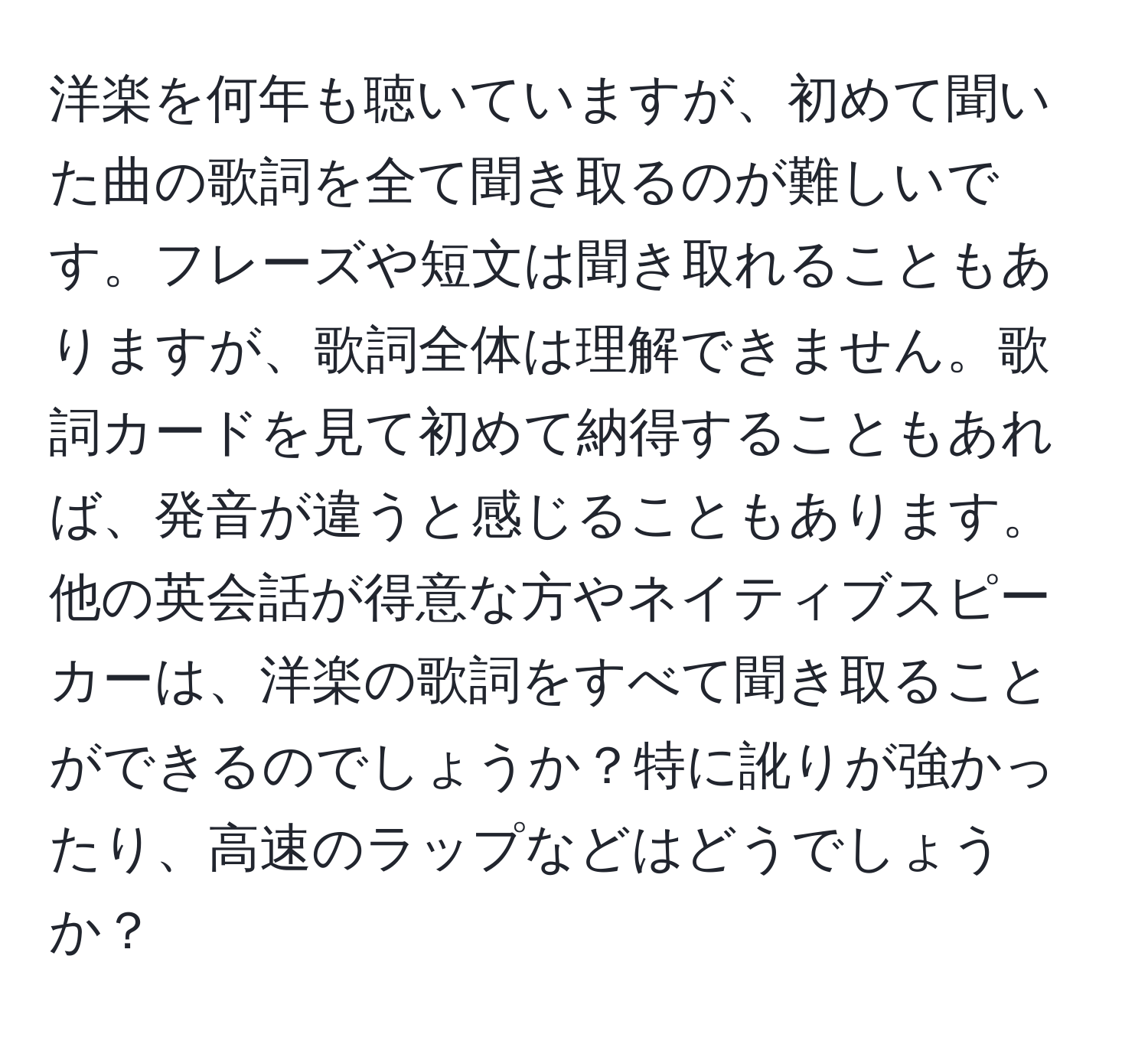 洋楽を何年も聴いていますが、初めて聞いた曲の歌詞を全て聞き取るのが難しいです。フレーズや短文は聞き取れることもありますが、歌詞全体は理解できません。歌詞カードを見て初めて納得することもあれば、発音が違うと感じることもあります。他の英会話が得意な方やネイティブスピーカーは、洋楽の歌詞をすべて聞き取ることができるのでしょうか？特に訛りが強かったり、高速のラップなどはどうでしょうか？