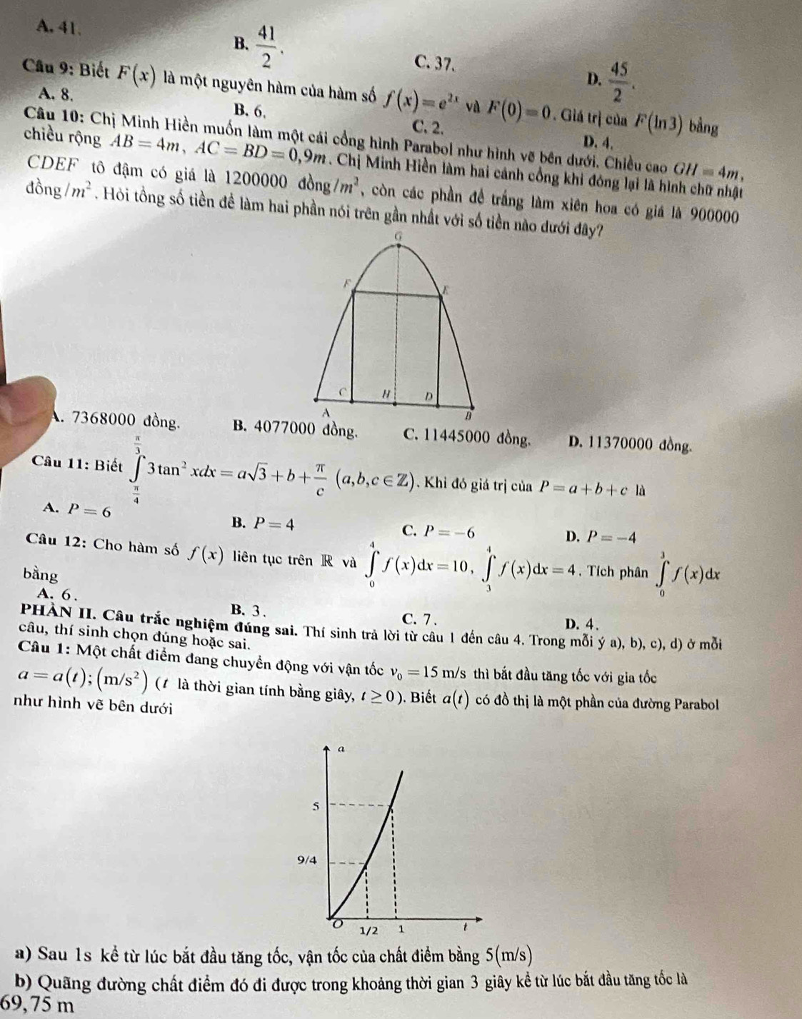 A. 41.
B.  41/2 .
C. 37.
D.  45/2 .
Câu 9: Biết F(x) là một nguyên hàm của hàm số f(x)=e^(2x) và F(0)=0. Giá trị của F(ln 3)
A. 8. B. 6. C. 2.
bằng
Câu 10: Chị Minh Hiền muốn làm một cái cổng hình Parabol như hình vẽ bên dưới. Chiều cao GH=4m,
D. 4.
chiều rộng AB=4m,AC=BD=0,9m. Chị Minh Hiền làm hai cánh cổng khi đóng lại là hình chữ nhật
CDEF tô đậm có giá là 1200000 dong/m^2 , còn các phần để trắng làm xiên hoa có giá là 900000
đồng /m^2. Hỏi tồng số tiền đề làm hai phần nói trên gần nhất với số tiền nào dưới đây?
G
F
C " D
A
B
A. 7368000 đồng. B. 4077000 đồng C. 11445000 đồng. D. 11370000 đồng.
Câu 11: Biết ∈tlimits _ π /4 ^ π /3 3tan^2xdx=asqrt(3)+b+ π /c (a,b,c∈ Z) Khi đó giá trị của P=a+b+c1 À
A. P=6
B. P=4
C. P=-6
D. P=-4
Câu 12: Cho hàm số f(x) liên tục trên R và ∈tlimits _0^(4f(x)dx=10,∈tlimits _3^4f(x)dx=4
bàng . Tích phân ∈tlimits _0^3f(x)dx
A. 6 . D. 4 .
B. 3 . C. 7 .
PHÀN II. Câu trắc nghiệm đúng sai. Thí sinh trả lời từ câu 1 đến câu 4. Trong mỗi ý a), b), c), d) ở mỗi
câu, thí sinh chọn đúng hoặc sai.
Câu 1: Một chất điểm đang chuyển động với vận tốc v_0)=15m/s thì bắt đầu tăng tốc với gia tốc
a=a(t);(m/s^2) (1 là thời gian tính bằng giây, t≥ 0). Biết a(t) có đồ thị là một phần của đường Parabol
như hình vẽ bên dưới
a) Sau 1s kể từ lúc bắt đầu tăng tốc, vận tốc của chất điểm bằng 5(m/s)
b) Quãng đường chất điểm đó đi được trong khoảng thời gian 3 giây kể từ lúc bắt đầu tăng tốc là
69, 75 m