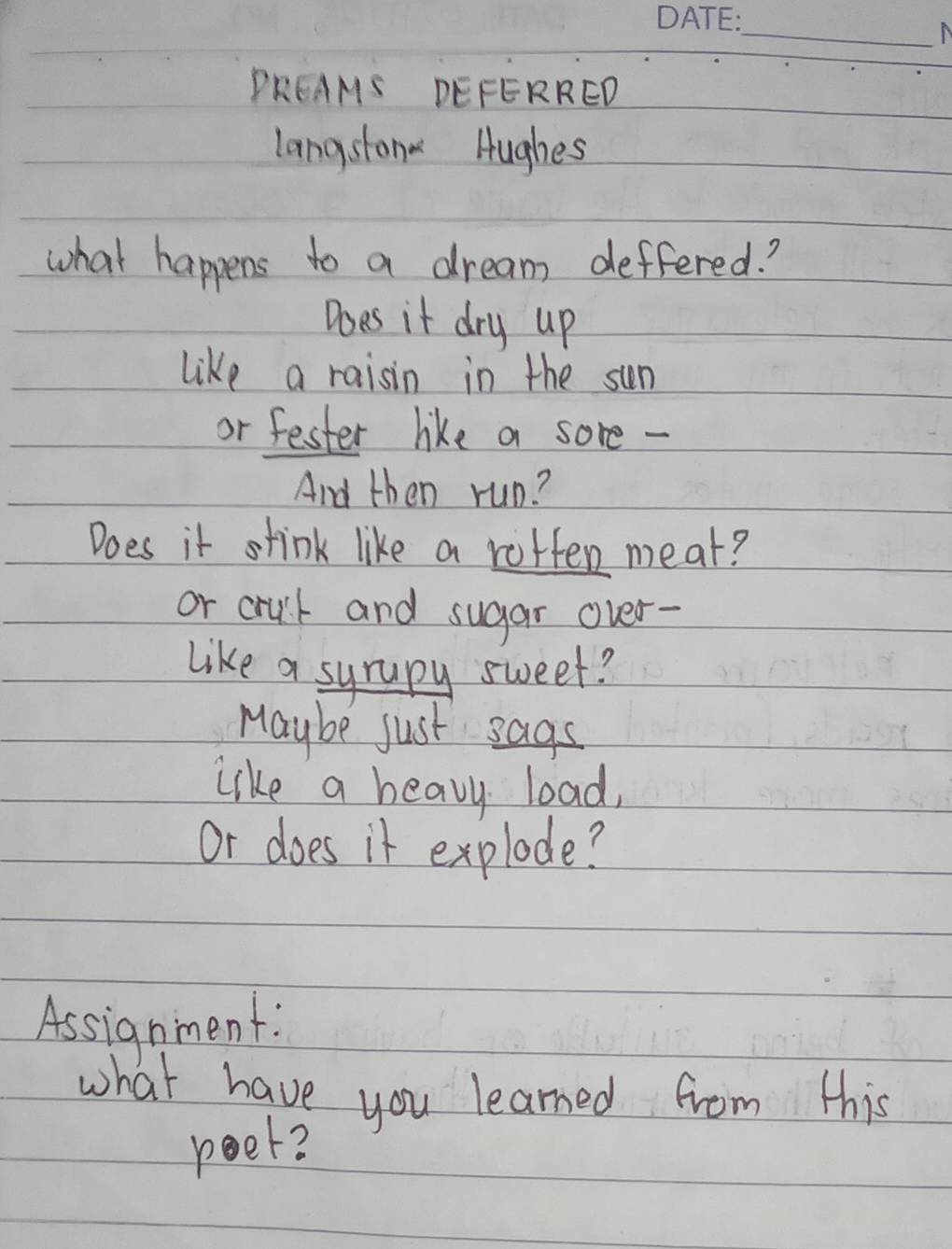 A 
PREAMS DEFERRED 
langston Hughes 
what happens to a dream deffered? 
Does it dry up 
like a raisin in the sun 
or fester like a sore - 
And then run? 
Does it stink like a rotten meat? 
or crut and sugar over- 
like a syrapy sweet? 
Maybe just sags 
like a heavy load, 
or does it explode? 
Assignment: 
what have you learned from this 
peet?