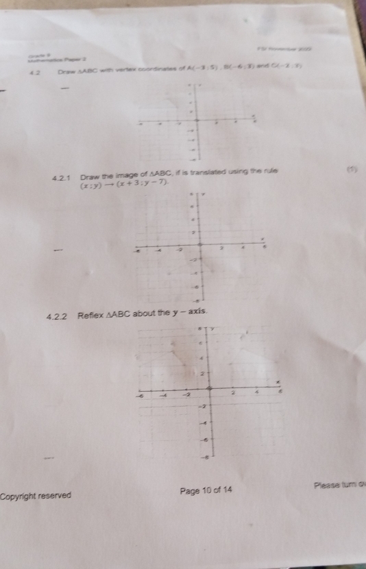 FSr Hownte 200 
Matherétics Paper 2 ate à C(-2,3)
4.2 Draw △ABC with vertex coordinates of A(-3,5), B(-6,3) and 
4.2.1 Draw the image of ∆ABC, if is translated using the rule (1)
(x;y)to (x+3;y-7). 
4.2.2 Reflex △ ABC about the y-axis
6
4
2
6 -4 -2 2
-2
-4
-8
-8
Copyright reserved Page 10 of 14 Please tur o