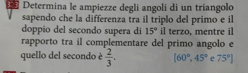 Determina le ampiezze degli angoli di un triangolo 
sapendo che la differenza tra il triplo del primo e il 
doppio del secondo supera di 15° il terzo, mentre il 
rapporto tra il complementare del primo angolo e 
quello del secondo è  2/3 . [60°,45° e 75°]