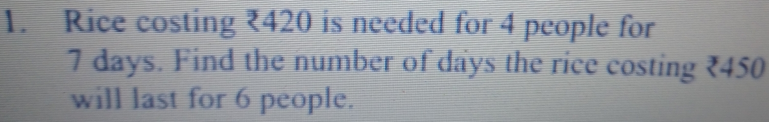 Rice costing ₹420 is needed for 4 people for
7 days. Find the number of days the rice costing ₹450
will last for 6 people.