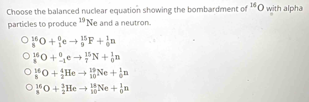 Choose the balanced nuclear equation showing the bombardment of^(16)O with alpha
particles to produce^(19)Ne and a neutron.
_8^(16)O+_1^0eto _9^(15)F+_0^1n
_8^(16)O+_(-1)^0eto _7^(15)N+_0^1n
_8^(16)O+_2^4Heto _(10)^(19)Ne+_0^1n
_8^(16)O+_2^3Heto _(10)^(18)Ne+_0^1n