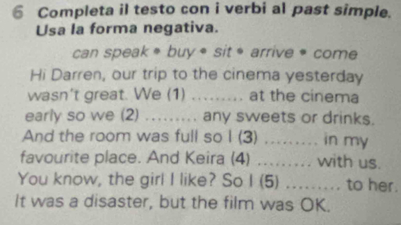 Completa il testo con i verbi al past simple. 
Usa la forma negativa. 
can speak * buy * sit * arrive * come 
Hi Darren, our trip to the cinema yesterday 
wasn't great. We (1) ..... at the cinema 
early so we (2) ….. any sweets or drinks. 
And the room was full so I (3) ......... in my 
favourite place. And Keira (4) .... with us. 
You know, the girl I like? So I (5) ......... to her. 
It was a disaster, but the film was OK.