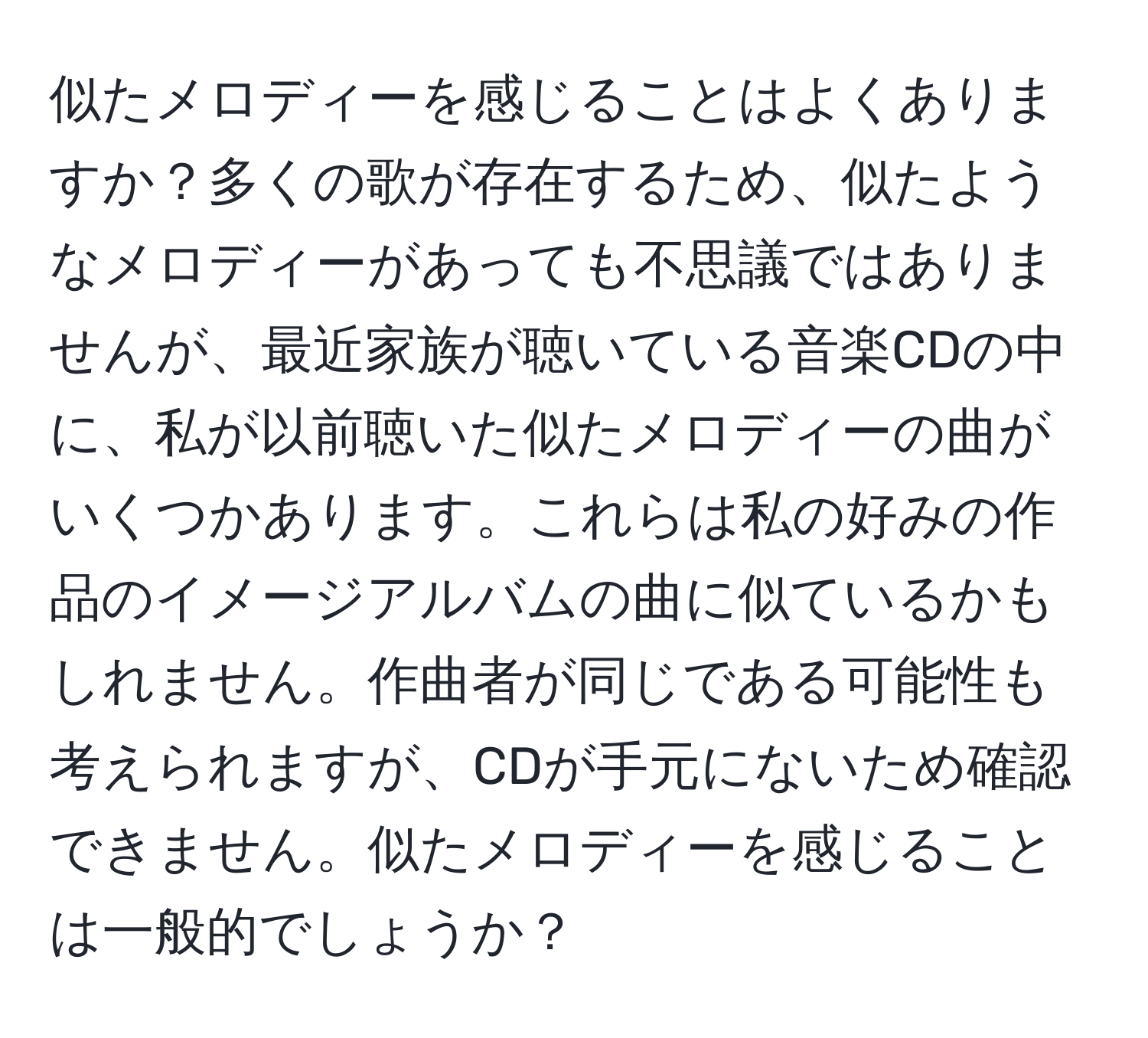 似たメロディーを感じることはよくありますか？多くの歌が存在するため、似たようなメロディーがあっても不思議ではありませんが、最近家族が聴いている音楽CDの中に、私が以前聴いた似たメロディーの曲がいくつかあります。これらは私の好みの作品のイメージアルバムの曲に似ているかもしれません。作曲者が同じである可能性も考えられますが、CDが手元にないため確認できません。似たメロディーを感じることは一般的でしょうか？