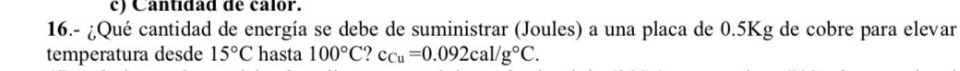 c) Cantidad de calór.
16.- ¿Qué cantidad de energía se debe de suministrar (Joules) a una placa de 0.5Kg de cobre para elevar
temperatura desde 15°C hasta 100°C. c_Cu=0.092cal/g°C.