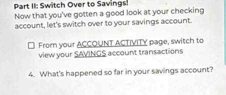 Part II: Switch Over to Savings! 
Now that you've gotten a good look at your checking 
account, let's switch over to your savings account. 
From your ACCOUNT ACTIVITY page, switch to 
view your SAVINGS account transactions 
4. What's happened so far in your savings account?