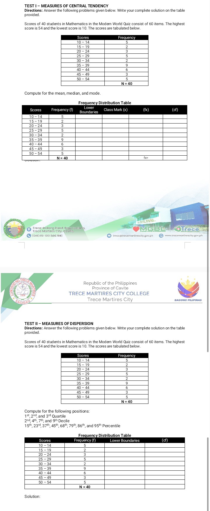 Directions: Answer the following problems given below. Write your complete solution on the table
p rovid ed .
Scores of 40 students in Mathematics in the Modern World Quiz consist of 60 items. The highest
score is 54 and the lowest score is 10. The scores are tabulated below
Compute for the mean, median, and mode.
d e 
MGBL  Trece
tmccatrecemartirescity.gov.ph
Republic of the Philippines
Province of Cavite
TRECE MARTIRES CITY COLLEGE
Trece Martires City BAGONG PILIPINAS
TEST II - MEASURES OF DISPERSION
Directions: Answer the following problems given below. Write your complete solution on the table
p rovided .
Scores of 40 students in Mathematics in the Modern World Quiz consist of 60 items. The highest
score is 54 and the lowest score is 10. The scores are tabulated below.
Compute for the following positions:
.ar d3^(rd)C Quartile
2^(nd),4^(th),7^(th),and
15^(th),23^(rd),37^(th),45^(th),68^(th),79^(th),86^(th), , and 95^(th) Percentile
Solution: