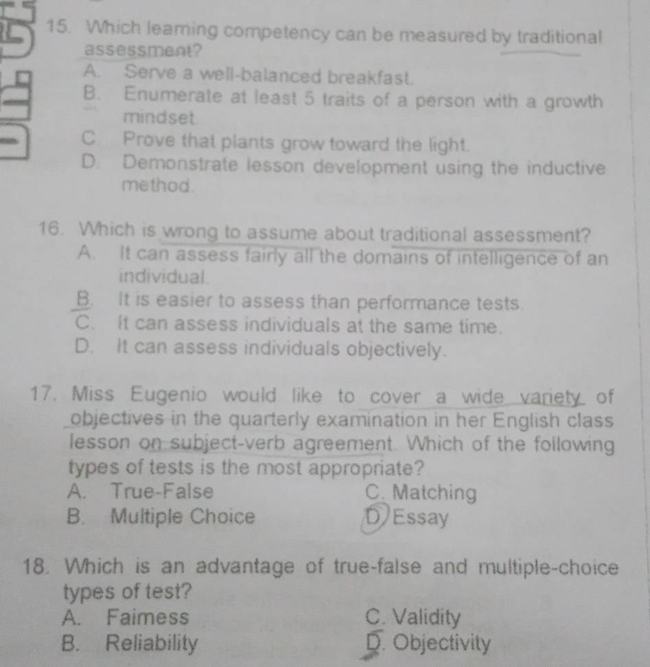 Which leaming competency can be measured by traditional
assessment?
A. Serve a well-balanced breakfast.
B. Enumerate at least 5 traits of a person with a growth
mindset
C. Prove that plants grow toward the light.
D. Demonstrate lesson development using the inductive
me thod.
16. Which is wrong to assume about traditional assessment?
A. It can assess fairly all the domains of intelligence of an
individual.
B. It is easier to assess than performance tests.
C. It can assess individuals at the same time.
D. It can assess individuals objectively.
17. Miss Eugenio would like to cover a wide variety of
objectives in the quarterly examination in her English class
lesson on subject-verb agreement. Which of the following
types of tests is the most appropriate?
A. True-False C. Matching
B. Multiple Choice D Essay
18. Which is an advantage of true-false and multiple-choice
types of test?
A. Faimess C. Validity
B. Reliability D. Objectivity