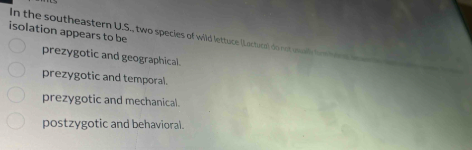 isolation appears to be
In the southeastern U.S., two species of wild lettuce (Loctuco) do not usually form byaral he
prezygotic and geographical.
prezygotic and temporal.
prezygotic and mechanical.
postzygotic and behavioral.