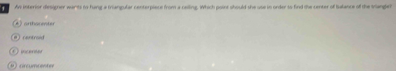 An interior designer wants to hang a triangular centerpiece from a ceiling. Which point should she use in order to find the center of balance of the triangle?
A) orthacenter
# controid
incentor
9 cir cumc enter