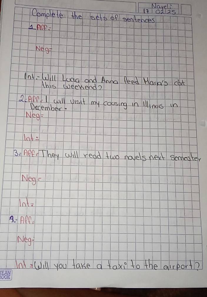 Nayeli 
1701125 
Complete the seto of sentences 
LACP- 
Neg: 
Int-Will Loag and Anna feed Wara's cat 
Ahis weekend? 
2:APP I will visit my coosing in illl nos in 
December
Neg=
Mnt=
3: ACF. They will read two novels next semeter 
Neg: 
Into 
A. APf - 
Negt 
n =ill you take a tax? to the airport?