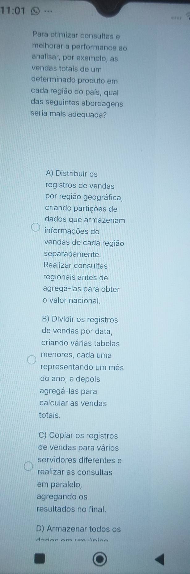 11:01 …
Para otimizar consultas e
melhorar a performance ao
analisar, por exemplo, as
vendas totais de um
determinado produto em
cada região do país, qual
das seguintes abordagens
seria mais adequada?
A) Distribuir os
registros de vendas
por região geográfica,
criando partições de
dados que armazenam
informações de
vendas de cada região
separadamente.
Realizar consultas
regionais antes de
agregá-las para obter
o valor nacional.
B) Dividir os registros
de vendas por data,
criando várias tabelas
menores, cada uma
representando um mês
do ano, e depois
agregá-las para
calcular as vendas
totais.
C) Copiar os registros
de vendas para vários
servidores diferentes e
realizar as consultas
em paralelo,
agregando os
resultados no final.
D) Armazenar todos os
da das am um única