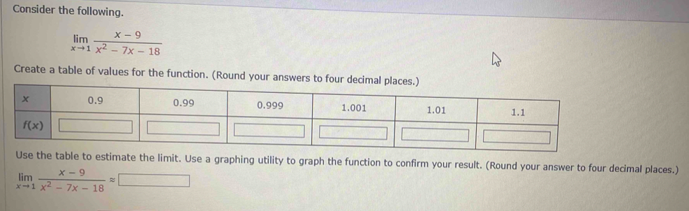 Consider the following.
limlimits _xto 1 (x-9)/x^2-7x-18 
Create a table of values for the function. (Round your answers to four decimal p
e table to estimate the limit. Use a graphing utility to graph the function to confirm your result. (Round your answer to four decimal places.)
limlimits _xto 1 (x-9)/x^2-7x-18 approx □