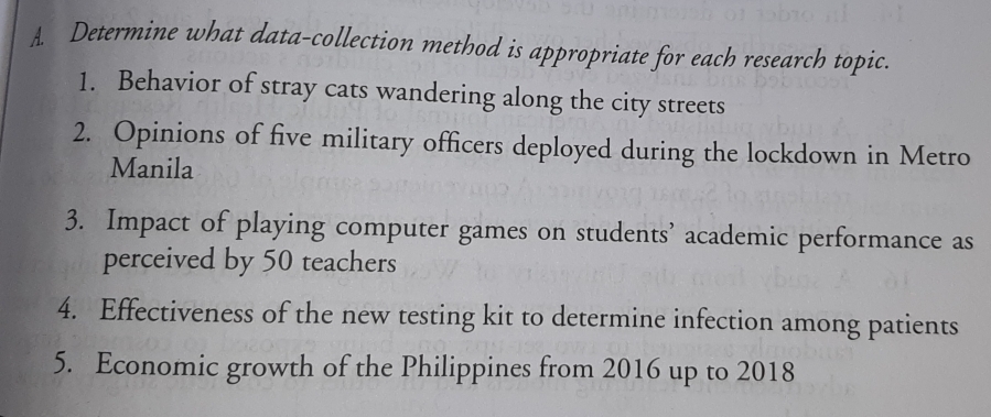 Determine what data-collection method is appropriate for each research topic. 
1. Behavior of stray cats wandering along the city streets 
2. Opinions of five military officers deployed during the lockdown in Metro 
Manila 
3. Impact of playing computer games on students’ academic performance as 
perceived by 50 teachers 
4. Effectiveness of the new testing kit to determine infection among patients 
5. Economic growth of the Philippines from 2016 up to 2018