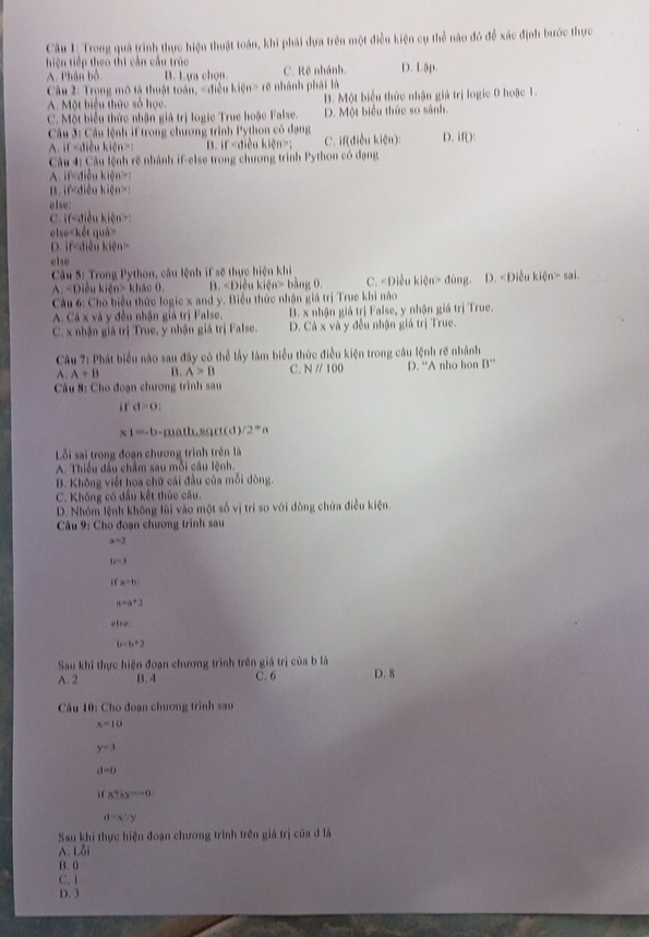 Cầu 1: Trong quả trình thực hiện thuật toán, khi phải dựa trên một điều kiện cụ thể nào đó để xác định bước thực
iện tiếp theo thị cản cầu trúc C. Rẽ nhành. D. L5p.
A. Phân bổ B. Lựa chọn
Cầu 2: Trọng mô tả thuật toán, rẽ nhánh phải là
A. Một biểu thức số học. B. Một biểu thức nhận giả trị logic 0 hoặc 1.
C. Một biểu thức nhận giá trị logic True hoặc False. D. Một biểu thức so sánh.
Câu 3: Câu lệnh if trong chương trình Python có đạng
A. if kien> D. f· d kidn>1 C. if(điều ki(n) D. if():
Câu 4: Câu lệnh rẽ nhành if-else trong chương trình Python có dạng
Aif
B. if :
else:
C. f-a iên kiện
els =1 gết qu
D. if-d i u kidn>
else
Câu 5: Trong Python, câu lệnh if sẽ thực hiện khi ng. D. < Điều  kien>sa
A=Dieuk n= kháo 0. B. < Điều  kifn>1 bàng 0. C. ∠ Dienkien>d6
Câu 6: Cho biểu thức logic x and y. Biểu thức nhận giá trị Truc khi nào
A. Cá x và y đều nhận giá trị False. B. x nhận giá trị False, y nhận giá trị True.
C. x nhận giá trị True, y nhận giá trị False. D. Ca* va y đều nhận giá trị True.
Câu 7: Phát biểu nào sau đây có thể lầy làm biểu thức điều kiện trong câu lệnh rẽ nhánh
A. A+B B. A>B C. Nparallel 100 D. “A nho hon B''
Câu 8: Cho đoạn chương trình sau
ir d=0:
x1=-b-math,sqrt(d)/2°a
Lỗi sai trong đoạn chương trình trên là
A. Thiều đầu chẩm sau mỗi câu lệnh.
B. Không viết hoa chữ cái đầu của mỗi dòng.
C. Không có đầu kết thúc câu.
D. Nhóm lệnh không lùi vào một số vị trí so với đòng chứa điều kiện.
Câu 9: Cho đoạn chương trinh sau
a=2
b=3
a>b
a=a*2
e|10
b=b*2
Sau khi thực hiện đoạn chương trình trên giá trị của b là
A. 2 B. 4 C. 6 D. 8
Câu 10: Cho đoạn chương trình sau
x=10
y=3
d=0. x+iy=-0
d=x'-y
Sau khi thực hiện đoạn chương trình trên giả trị của đ là
A. Lỗi
B. 0
C. I
D. 3