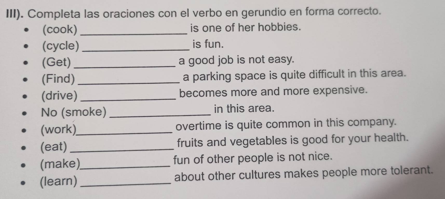 III). Completa las oraciones con el verbo en gerundio en forma correcto. 
(cook) _is one of her hobbies. 
(cycle) _is fun. 
(Get) _a good job is not easy. 
(Find) _a parking space is quite difficult in this area. 
(drive) _becomes more and more expensive. 
No (smoke) _in this area. 
(work)_ overtime is quite common in this company. 
(eat) _fruits and vegetables is good for your health. 
(make)_ fun of other people is not nice. 
(learn) _about other cultures makes people more tolerant.