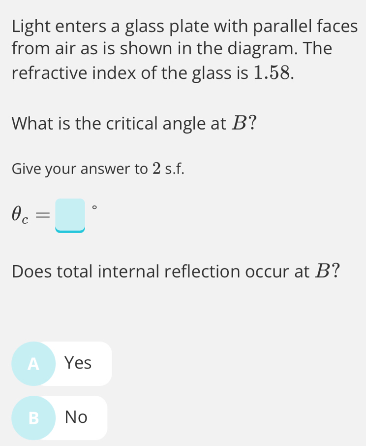 Light enters a glass plate with parallel faces
from air as is shown in the diagram. The
refractive index of the glass is 1.58.
What is the critical angle at B?
Give your answer to 2 s.f.
θ _c=□°
Does total internal reflection occur at B?
A ) Yes
B ) No