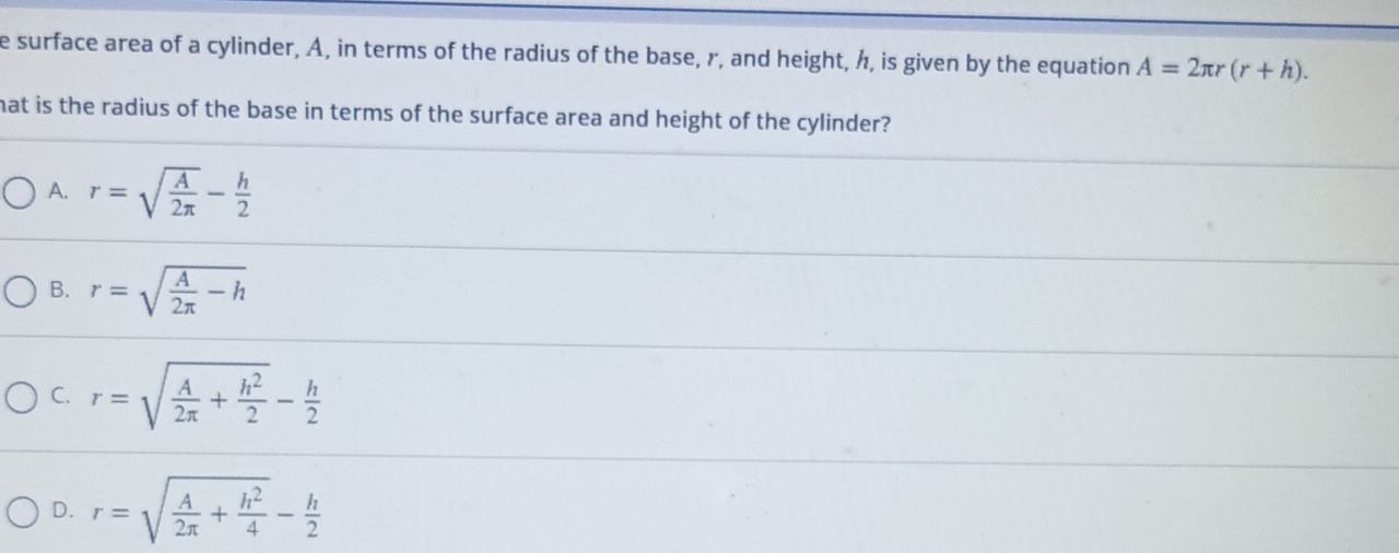 surface area of a cylinder, A, in terms of the radius of the base, r, and height, h, is given by the equation A=2π r(r+h). 
hat is the radius of the base in terms of the surface area and height of the cylinder?
A. r=sqrt(frac A)2π - h/2 
B. r=sqrt(frac A)2π -h
C. r=sqrt(frac A)2π + h^2/2 - h/2 
D. r=sqrt(frac A)2π + h^2/4 - h/2 