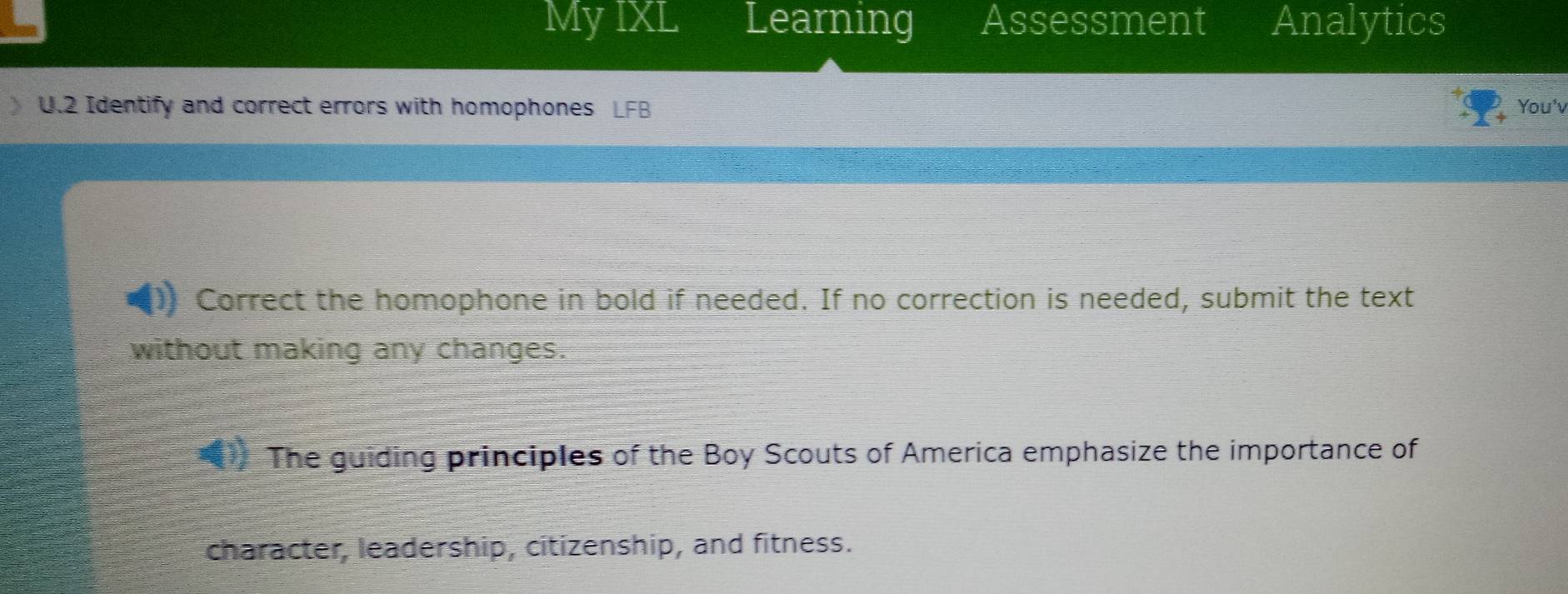 My IXL Learning Assessment Analytics 
U.2 Identify and correct errors with homophones You'v 
Correct the homophone in bold if needed. If no correction is needed, submit the text 
without making any changes. 
The guiding principles of the Boy Scouts of America emphasize the importance of 
character, leadership, citizenship, and fitness.