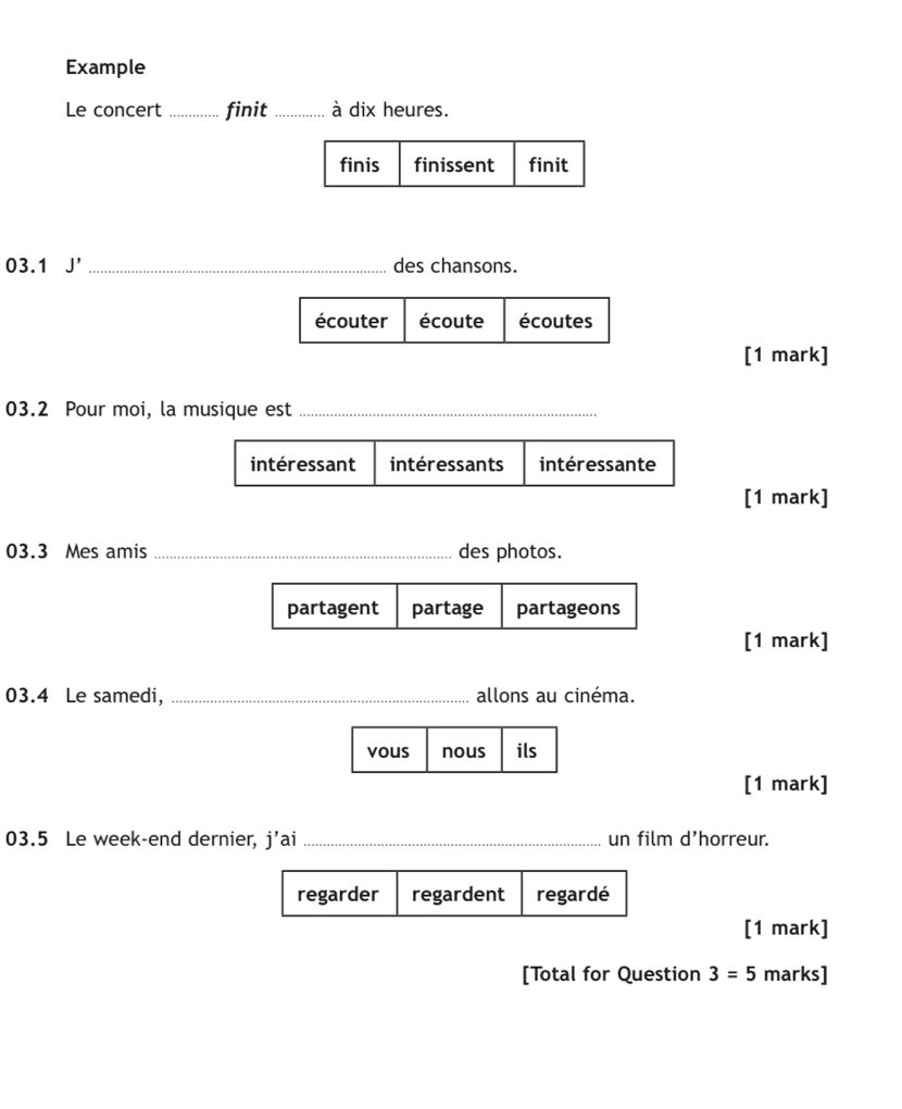 Example
Le concert _finit _à dix heures.
finis finissent finit
03.1 J' _des chansons.
écouter écoute écoutes
[1 mark]
03.2 Pour moi, la musique est_
intéressant intéressants intéressante
[1 mark]
03.3 Mes amis _des photos.
[1 mark]
03.4 Le samedi, _allons au cinéma.
[1 mark]
03.5 Le week-end dernier, i' 'ai _un film d'horreur.
[1 mark]
[Total for Question 3=5 marks]