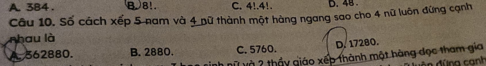 A. 384. B. 8!. C. △ !. 4!.
D. 48.
Câu 10. Số cách xếp 5 nam và 4 nữ thành một hàng ngang sao cho 4 nữ luôn đứng cạnh
nhau là
D. 17280.
A. 362880. B. 2880. C. 5760.
ch nữ và 2 thầy giáo xếp thành một hàng đọc tham gia
An đứng canh