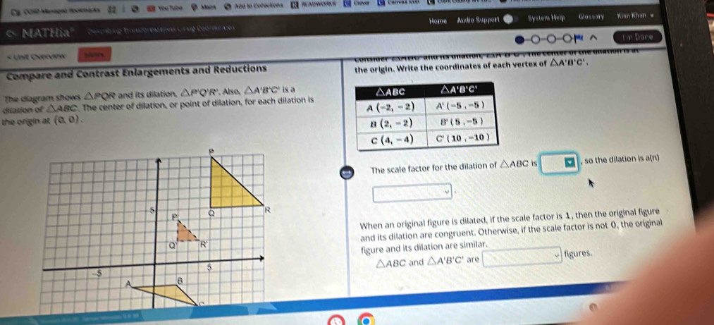C3. C010 Managnó llocionark  You Tubé Mac Add to Cobections READWOKS  Clever
MATHia" Cascbung Transforestions Cs ng Coorme tes Home Audio Support Bystem Help Glessary  Kan Khán 
-0 -O ' ^
« Unit Ovrovlnw ytes I'm Dore
Compare and Contrast Enlargements and Reductions the origin. Write the coordinates of each vertex of △ A'B'C',
The diagram shows △ PQR and its dilation, △ P'Q'R' Also, △ A'B'C' is a
dilation of △ ABC t. The center of dilation, or point of dilation, for each dilation is
the origin at (0,0).
The scale factor for the dilation of △ ABC is □ , so the dilation is a(n)
When an original figure is dilated, if the scale factor is 1, then the original figure
and its dilation are congruent. Otherwise, if the scale factor is not 0, the original
figure and its dilation are similar.
and △ A'B'C' are □ figures.
△ ABC