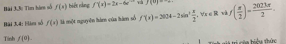 Bài 3.3: Tìm hàm số f(x) biết rằng f'(x)=2x-6e^(-2x) và f(0)=-2. 
Bài 3.4: Hàm số f(x) là một nguyên hàm của hàm số f'(x)=2024-2sin^2 x/2 , forall x∈ R và f( π /2 )= 2023π /2 . 
Tính f(0). 
1 Tính giá trị của biều thức