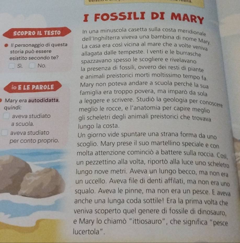 a 
I FOSSILI DI MARY 
SCOPRO IL TESTO In una minuscola casetta sulla costa meridionale 
dell´Inghilterra viveva una bambina di nome Mary 
Il personaggio di questa La casa era così vicina al mare che a volte veniva 
storia può essere 
esistito secondo te? allagata dalle tempeste. I venti e le burrasche 
spazzavano spesso le scogliere e rivelavano 
Sì. No. la presenza di fossili, ovvero dei resti di piante 
e animali preistorici morti moltissimo tempo fa 
i E LE PAROLE Mary non poteva andare a scuola perché la sua 
famiglia era troppo povera, ma imparò da sola 
Mary era autodidatta, a leggere e scrivere. Studiò la geologia per conoscere 
quindi: meglio le rocce, e l’anatomia per capire meglio 
aveva studiato gli scheletri degli animali preistorici che trovava 
a scuola. 
lungo la costa. 
aveva studiato Un giorno vide spuntare una strana forma da uno 
per conto proprio. scoglio. Mary prese il suo martellino speciale e con 
molta attenzione cominciò a battere sulla roccia. Cosl, 
un pezzettino alla volta, riportò alla luce uno scheletro 
lungo nove metri. Aveva un lungo becco, ma non era 
un uccello. Aveva file di denti affilati, ma non era uno 
squalo. Aveva le pinne, ma non era un pesce. E aveva 
anche una lunga coda sottile! Era la prima volta che 
veniva scoperto quel genere di fossile di dinosauro, 
e Mary lo chiamò “ittiosauro”, che significa “pesce 
lucertola”.