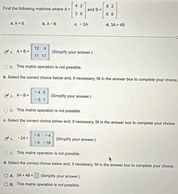 Find the following matrices where A=beginbmatrix 4&2 3&9endbmatrix and B=beginbmatrix 8&2 8&8endbmatrix.
a. A+B b. A-B c. - 2A d. 3A+4B
A. A+B=beginbmatrix 12&4 11&17endbmatrix (Simplify your answer.)
B. This matrix operation is not possible.
b. Select the correct choice below and, if necessary, fill in the answer box to complete your choice.
A. A-B=beginbmatrix -4&0 -5&1endbmatrix (Simplify your answer.)
B、 This matrix operation is not possible.
c. Select the correct choice below and, if necessary, fill in the answer box to complete your choice.
A. -2A=beginbmatrix -8&-4 -6&-18endbmatrix (Simplify your answer.)
B. This matrix operation is not possible.
d. Select the correct choice below and, if necessary, fill in the answer box to complete your choice.
A. 3A+4B=□ (Simplify your answer.)
B. This matrix operation is not possible.