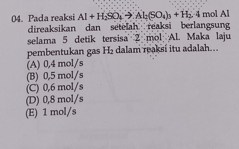 Pada reaksi Al+H_2SO_4:to Al_2(SO_4)_3+H_2∴ 4 mol Al
direaksikan dan setelah reaksi berlangsun
selama 5 detik tersisa mol Al. Maka laju
pembentukan gas H_2 dalam reaksi itu adalah...
(A) 0,4 mol/s
(B) 0,5 mol/s
(C) 0,6 mol/s
(D) 0,8 mol/s
(E) 1 mol/s