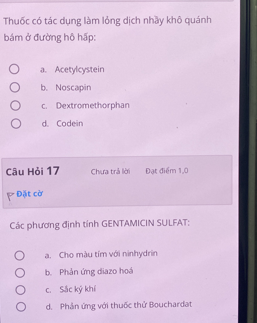 Thuốc có tác dụng làm lỏng dịch nhầy khô quánh
bám ở đường hô hấp:
a. Acetylcystein
b. Noscapin
c. Dextromethorphan
d. Codein
Câu Hỏi 17 Chưa trả lời Đạt điểm 1,0
Đặt cờ
Các phương định tính GENTAMICIN SULFAT:
a. Cho màu tím với ninhydrin
b. Phản ứng diazo hoá
c. Sắc ký khí
d. Phản ứng với thuốc thử Bouchardat