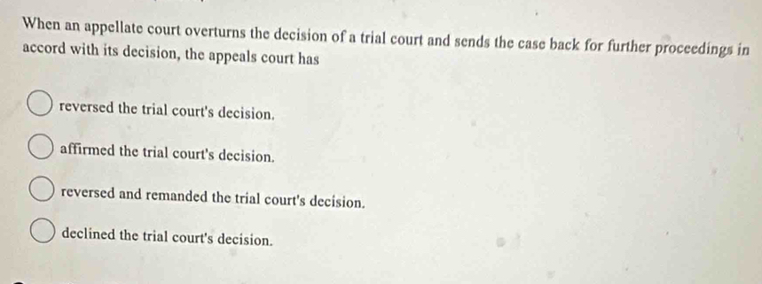 When an appellate court overturns the decision of a trial court and sends the case back for further proceedings in
accord with its decision, the appeals court has
reversed the trial court's decision.
affirmed the trial court's decision.
reversed and remanded the trial court's decision.
declined the trial court's decision.