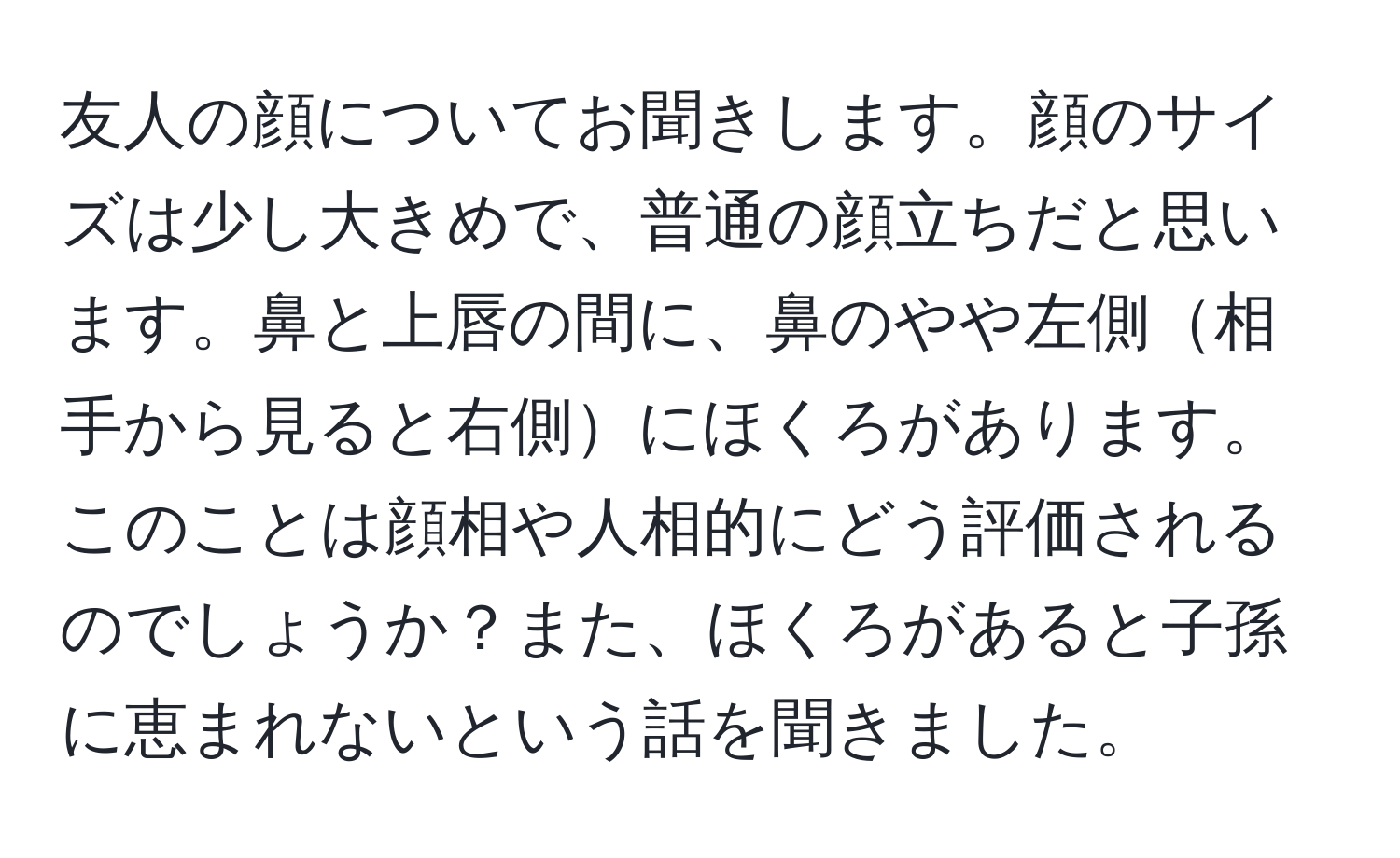 友人の顔についてお聞きします。顔のサイズは少し大きめで、普通の顔立ちだと思います。鼻と上唇の間に、鼻のやや左側相手から見ると右側にほくろがあります。このことは顔相や人相的にどう評価されるのでしょうか？また、ほくろがあると子孫に恵まれないという話を聞きました。