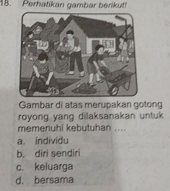 Perhatikan gambar berikut!
Gambar di atas merupakan gotong
royong yang dilaksanakan untuk
memenuhi kebutuhan ....
a. individu
b. diri sendiri
c. keluarga
d. bersama