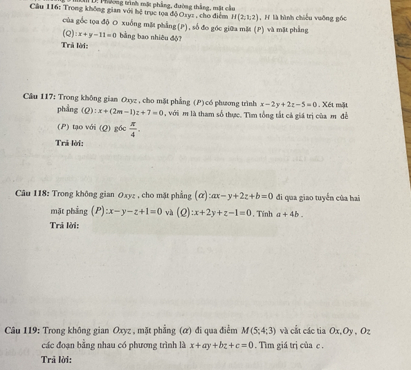 D: Phương trình mặt phẳng, đường thắng, mặt cầu 
Câu 116: Trong không gian với hệ trục tọa độ Oxyz , cho điểm H(2;1;2) , H là hình chiếu vuỡng gốc 
của gốc tọa độ O xuống mặt phẳng(P), số đo góc giữa mặt (P) và mặt phẳng 
(Q): x+y-11=0 bằng bao nhiêu độ? 
Trả lời: 
Câu 117: Trong không gian Oxyz , cho mặt phẳng (P) có phương trình x-2y+2z-5=0 Xét mặt 
phằng ( 2) _ 4 x+(2m-1)z+7=0 , với m là tham số thực. Tìm tổng tắt cả giá trị của m đề 
(P) tạo với (Q) g6c π /4 . 
Trã lời: 
Câu 118: Trong không gian Oxyz , cho mặt phẳng (α) ax-y+2z+b=0 đi qua giao tuyến của hai 
mặt phẳng (P): ):x-y-z+1=0 và (Q): x+2y+z-1=0. Tính a+4b. 
Trả lời: 
Câu 119: Trong không gian Oxyz , mặt phẳng (α) đi qua điểm M(5;4;3) và cắt các tia Ox, Oy , Oz
các đoạn bằng nhau có phương trình là x+ay+bz+c=0. Tìm giá trị của c. 
Trả lời:
