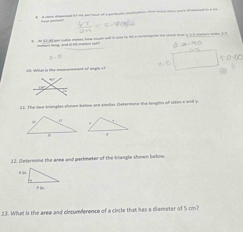 A clinic dispensed 67 mL per hour of a particular medication. How many liters were dispensed in a 24-
hour period?
9. At $2.90 per cubic meter, how much will it cost to fill a rectangular ice chest that is 1.5 meters wide, 2.5
meters long, and 0.50 meters tall?
10. What is the measurement of angle x?
11. The two triangles shown below are similar. Determine the lengths of sides x and y.
12. Determine the area and perimeter of the triangle shown below.
13. What is the area and circumference of a circle that has a diameter of 5 cm?