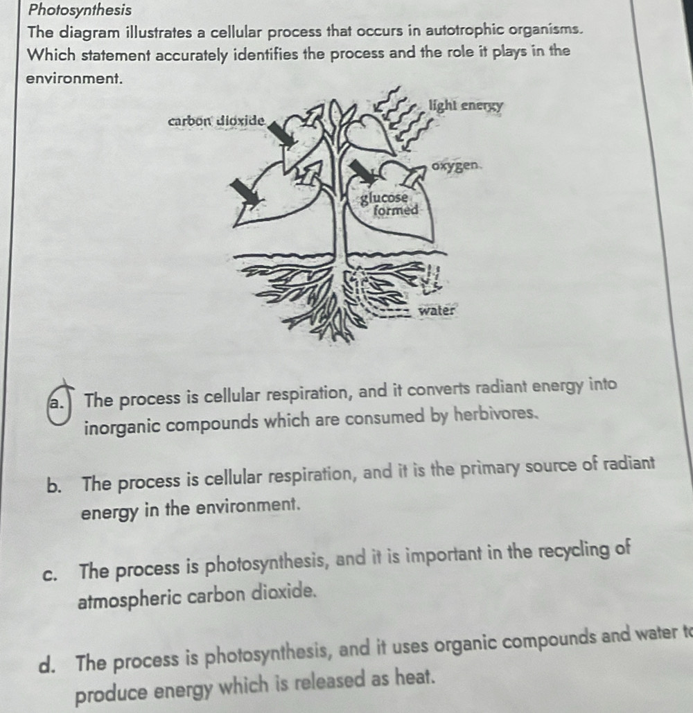 Photosynthesis
The diagram illustrates a cellular process that occurs in autotrophic organisms.
Which statement accurately identifies the process and the role it plays in the
environment.
a. The process is cellular respiration, and it converts radiant energy into
inorganic compounds which are consumed by herbivores.
b. The process is cellular respiration, and it is the primary source of radiant
energy in the environment.
c. The process is photosynthesis, and it is important in the recycling of
atmospheric carbon dioxide.
d. The process is photosynthesis, and it uses organic compounds and water to
produce energy which is released as heat.