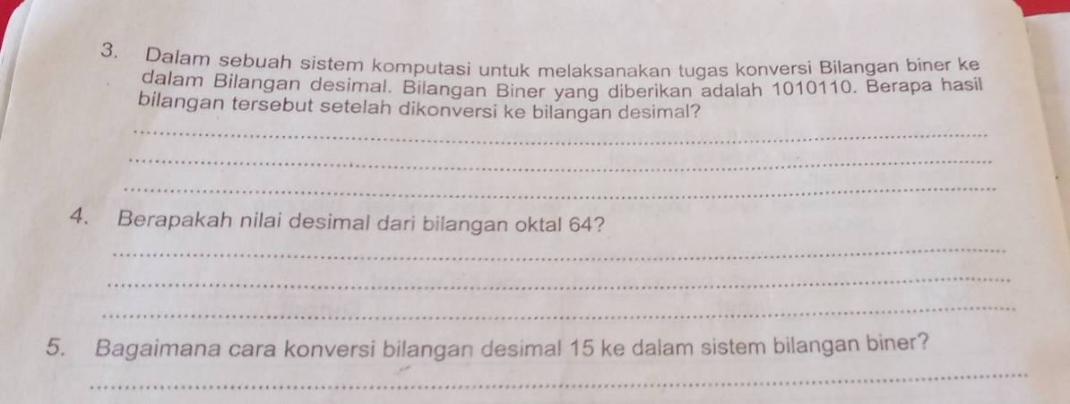 Dalam sebuah sistem komputasi untuk melaksanakan tugas konversi Bilangan biner ke 
dalam Bilangan desimal. Bilangan Biner yang diberikan adalah 1010110. Berapa hasil 
_ 
bilangan tersebut setelah dikonversi ke bilangan desimal? 
_ 
_ 
4. Berapakah nilai desimal dari bilangan oktal 64? 
_ 
_ 
_ 
_ 
5. Bagaimana cara konversi bilangan desimal 15 ke dalam sistem bilangan biner?