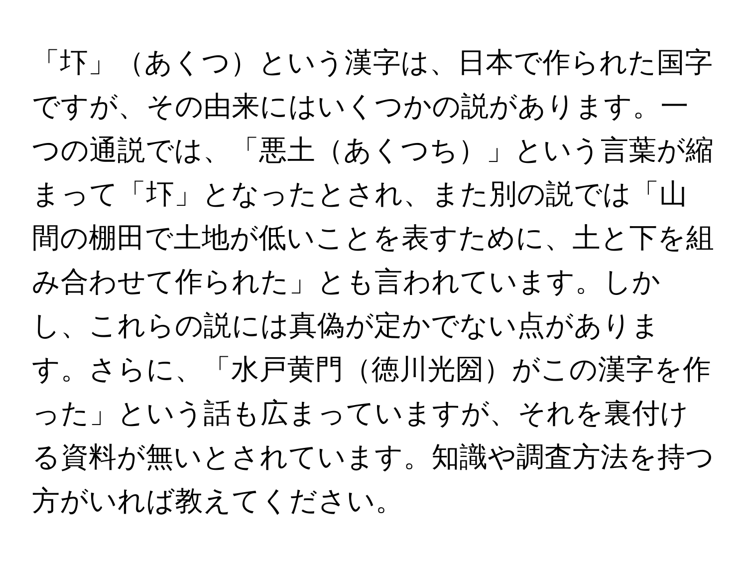 「圷」あくつという漢字は、日本で作られた国字ですが、その由来にはいくつかの説があります。一つの通説では、「悪土あくつち」という言葉が縮まって「圷」となったとされ、また別の説では「山間の棚田で土地が低いことを表すために、土と下を組み合わせて作られた」とも言われています。しかし、これらの説には真偽が定かでない点があります。さらに、「水戸黄門徳川光圀がこの漢字を作った」という話も広まっていますが、それを裏付ける資料が無いとされています。知識や調査方法を持つ方がいれば教えてください。