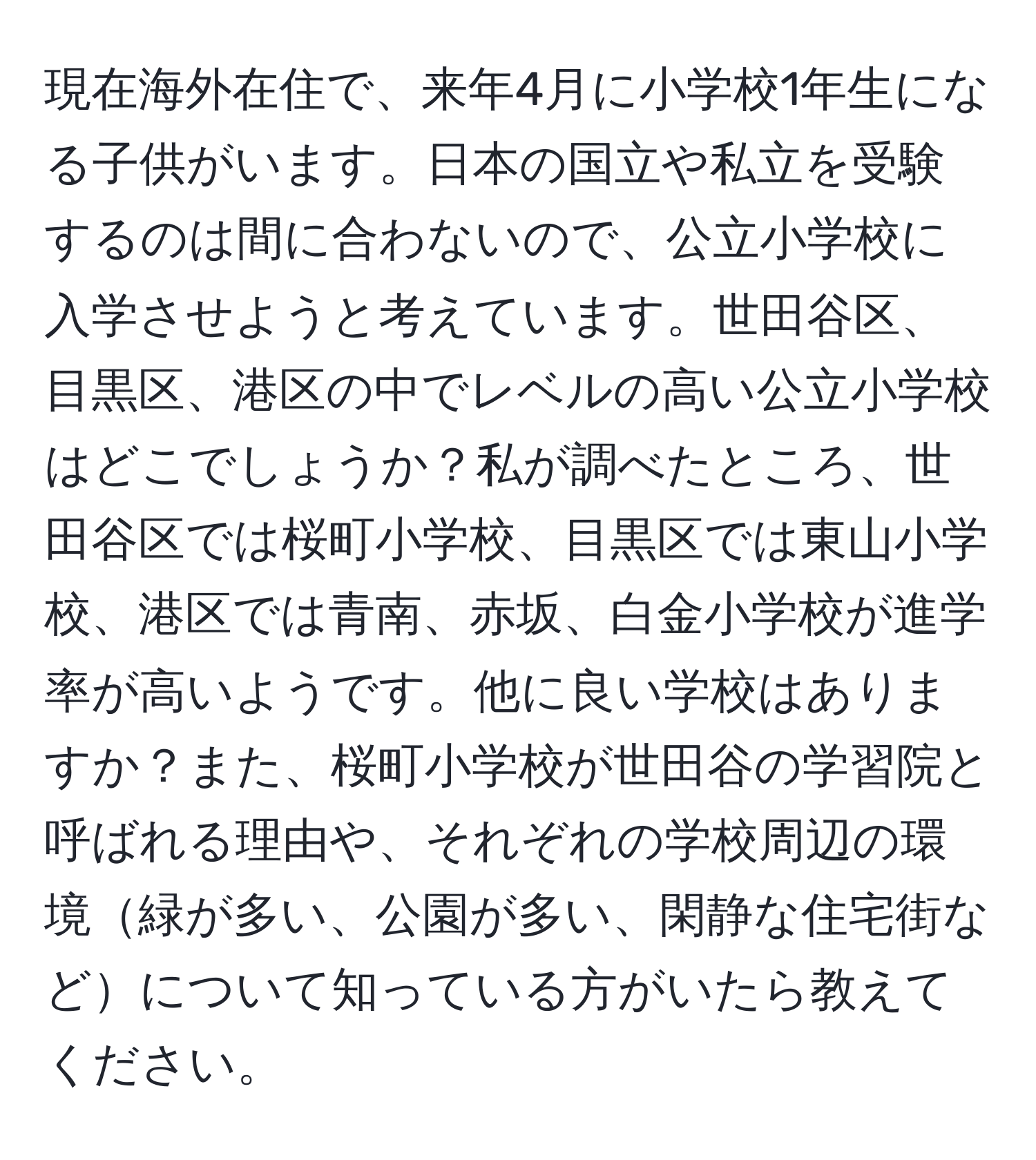 現在海外在住で、来年4月に小学校1年生になる子供がいます。日本の国立や私立を受験するのは間に合わないので、公立小学校に入学させようと考えています。世田谷区、目黒区、港区の中でレベルの高い公立小学校はどこでしょうか？私が調べたところ、世田谷区では桜町小学校、目黒区では東山小学校、港区では青南、赤坂、白金小学校が進学率が高いようです。他に良い学校はありますか？また、桜町小学校が世田谷の学習院と呼ばれる理由や、それぞれの学校周辺の環境緑が多い、公園が多い、閑静な住宅街などについて知っている方がいたら教えてください。