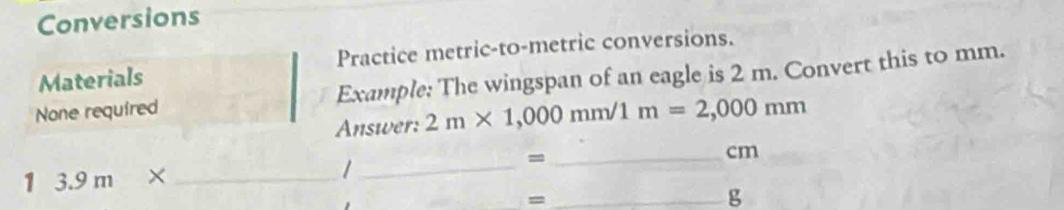 Conversions 
Materials Practice metric-to-metric conversions. 
None required Example: The wingspan of an eagle is 2 m. Convert this to mm. 
Answer: 2m* 1,000mm/1m=2,000mm
_ cm
13.9m* _ 
_/ 
= 
_= 
g