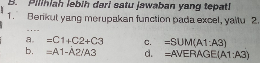 Pilihlah lebih dari satu jawaban yang tepat!
1. Berikut yang merupakan function pada excel, yaitu 2.
….
a. =C1+C2+C3
C. =SUM(A1:A3)
b. =A1-A2/A3 d. =AVERAGE(A1:A3)