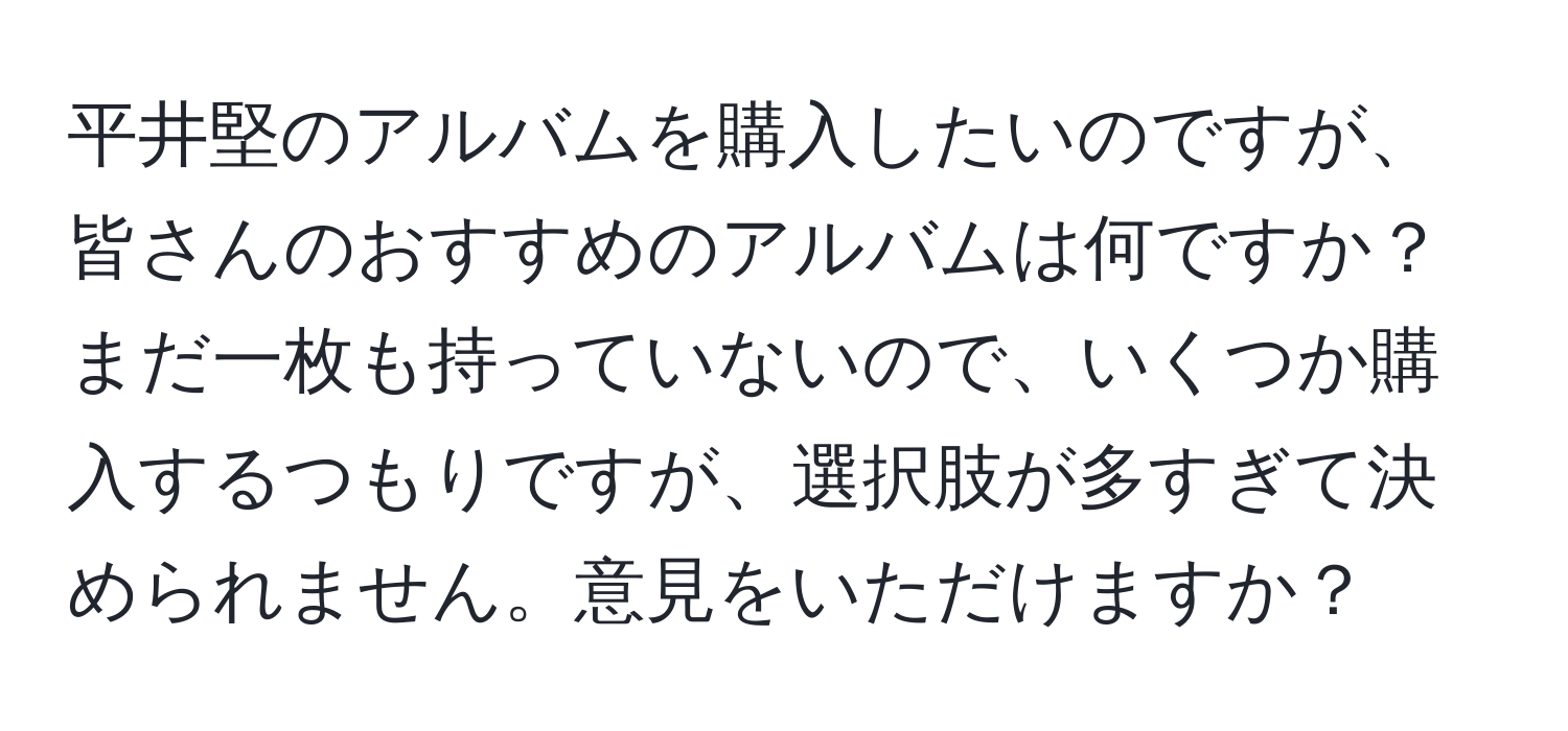 平井堅のアルバムを購入したいのですが、皆さんのおすすめのアルバムは何ですか？まだ一枚も持っていないので、いくつか購入するつもりですが、選択肢が多すぎて決められません。意見をいただけますか？