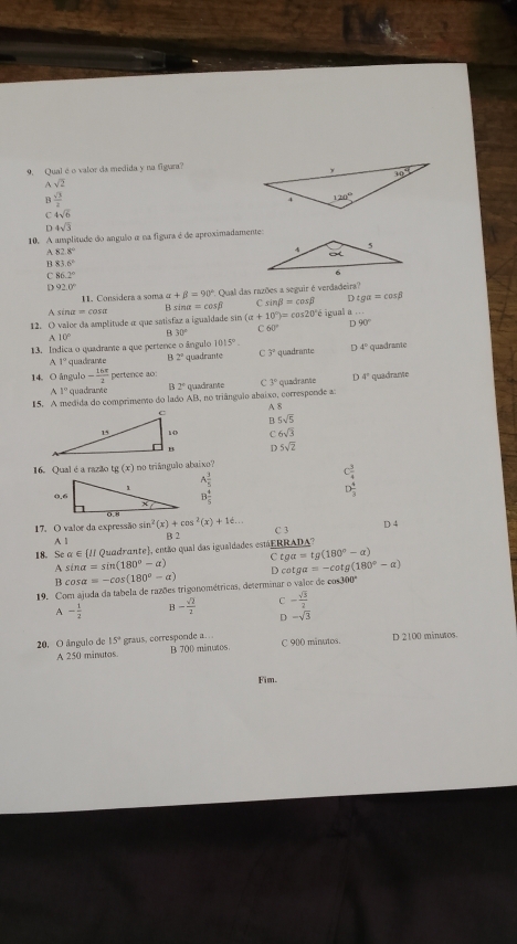 Qualéo valor da medida y na figura?
Asqrt(2)
B  sqrt(3)/2 
C 4sqrt(6)
D 4sqrt(3)
10. A amplitude do angulo α na figura é de aproximadamente
A 828°
83.6°
C 86.2°
D 920°
1. Considera a soma alpha +beta =90° * Qual das razões a seguir é verdadeira?
Asen a=cos alpha B sina =cos beta sin beta =cos beta D tgalpha =cos beta
12. O valor da amplitude α que satisfaz a igualdade sin (a+10°)=cos 20°i igual a
D 90°
C 60°
B 30°
A 10°
13. Indica o quadrame a que pertence o ângulo 1015°. quadrante D 4° quadrante
11° quadrarve 2° quadrante C 3°
14 O ángulo - 16π /2  pertence ao:
1° quadrame 2° quadrante C 3° quadrame 4°
15. A medida do comprimento do lado AB, no triângulo abaixo, corresponde a: quadrante
A 8
B. 5sqrt(5)
6sqrt(3)
D 5sqrt(2)
16. Qual é a razão t (x) no triânguão abaixo?
A 1/5 
B 4/5 
beginarrayr C 3/4  D 4/3 endarray
17. O valor da expressão sin^2(x)+cos^2(x)+16... B 2 C 3
D 4
A 1
18. Se alpha ∈  ll * Quadrante), então qual das igualdades estáERRADA?
C tga=tg(180°-alpha )
A sin alpha =sin (180°-alpha ) D co tg a=-cot g(180°-alpha )
β cos alpha =-cos (180°-alpha )
19. Com ajuda da tabela de razões trigonométricas, determinar o vaior de cos300°
A- 1/2  B- sqrt(2)/2  - sqrt(3)/2 
D -sqrt(3)
20. O ângulo de 15° graus, corresponde a. . C 900 minutos. D 2100 minuos.
A 250 minutos. B 700 minutos
Fim.