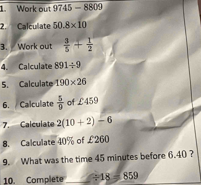 Work out 9745 — 8809
2. Calculate 50.8* 10
3. Work out  3/5 + 1/2 
4. Calculate 891/ 9
5. Calculate 190* 26
6. Calculate  5/9  of £459
7. Calculate 2(10+2)-6
8. Calculate 40% of £260
9. What was the time 45 minutes before 6.40 ? 
10. Complete _ / 18=859