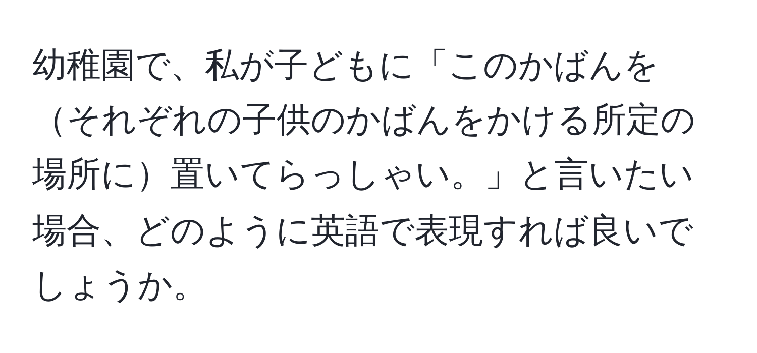 幼稚園で、私が子どもに「このかばんをそれぞれの子供のかばんをかける所定の場所に置いてらっしゃい。」と言いたい場合、どのように英語で表現すれば良いでしょうか。